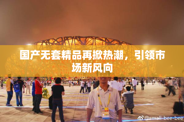 国产无套精品再掀热潮，引领市场新风向