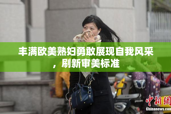 丰满欧美熟妇勇敢展现自我风采，刷新审美标准