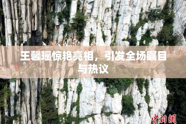 王馨瑶惊艳亮相，引发全场瞩目与热议
