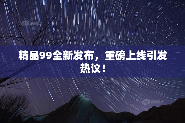 精品99全新发布，重磅上线引发热议！