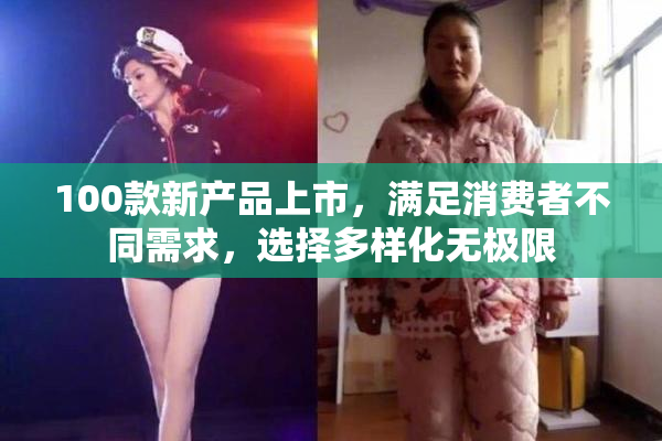 100款新产品上市，满足消费者不同需求，选择多样化无极限