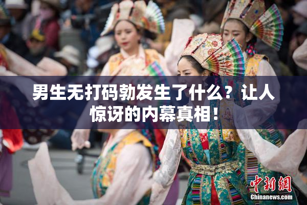 男生无打码勃发生了什么？让人惊讶的内幕真相！
