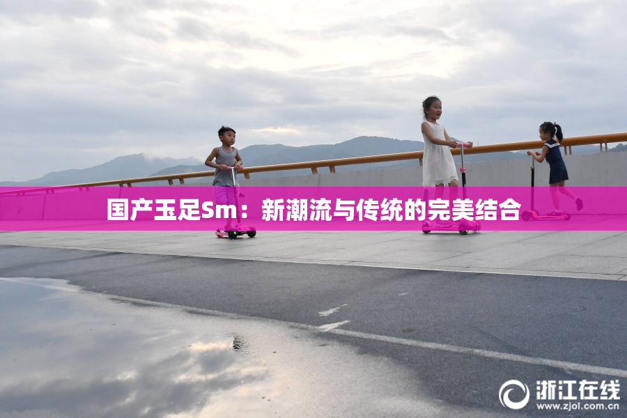 国产玉足Sm：新潮流与传统的完美结合