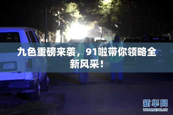 九色重磅来袭，91啦带你领略全新风采！