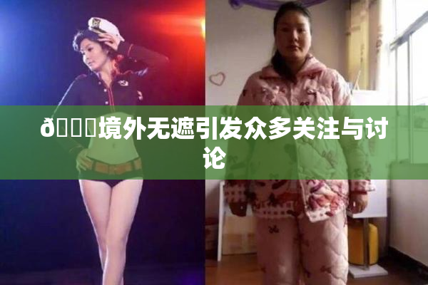 🔞境外无遮引发众多关注与讨论