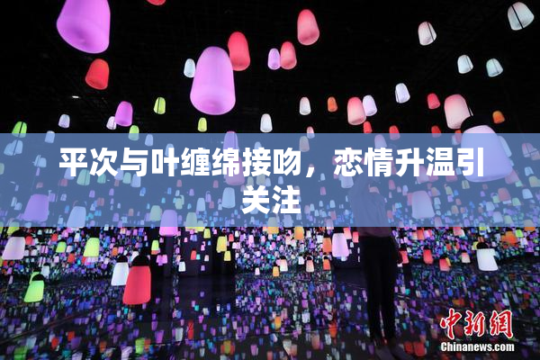 平次与叶缠绵接吻，恋情升温引关注