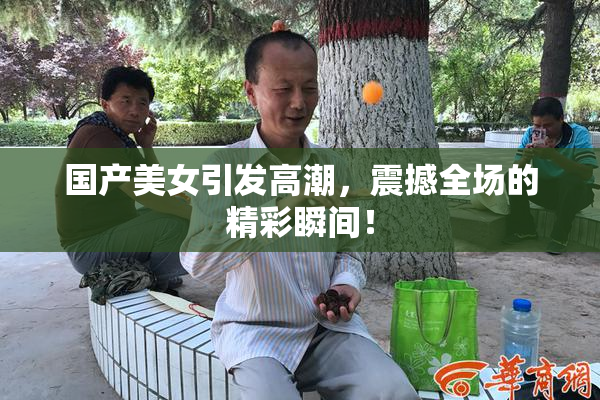 国产美女引发高潮，震撼全场的精彩瞬间！
