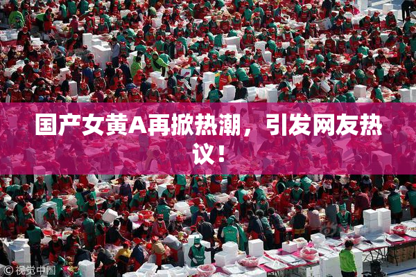 国产女黄A再掀热潮，引发网友热议！