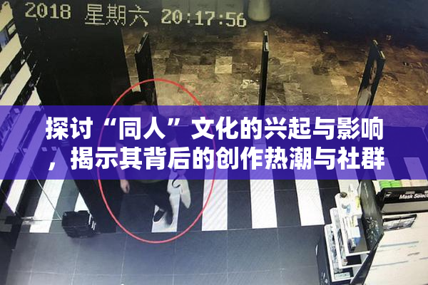 探讨“同人”文化的兴起与影响，揭示其背后的创作热潮与社群互动。