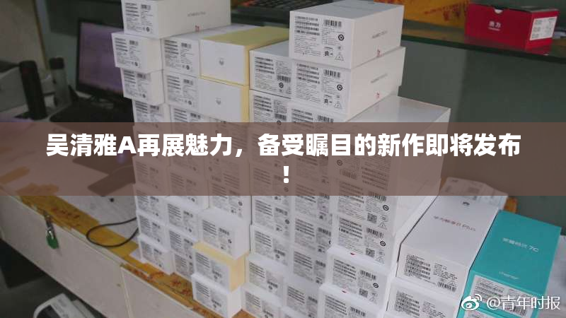 吴清雅A再展魅力，备受瞩目的新作即将发布！