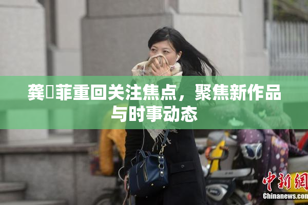 龚玥菲重回关注焦点，聚焦新作品与时事动态