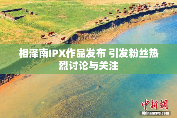 相泽南IPX作品发布 引发粉丝热烈讨论与关注