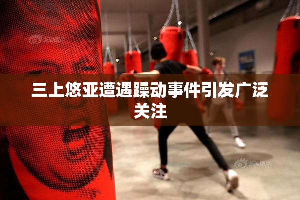 三上悠亚遭遇躁动事件引发广泛关注