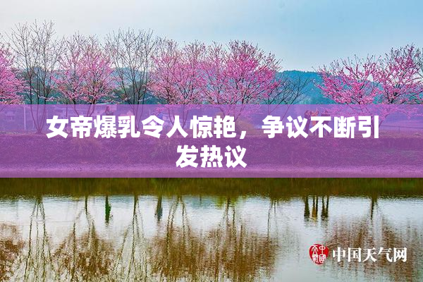 女帝爆乳令人惊艳，争议不断引发热议