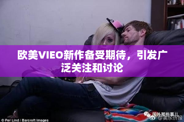 欧美VIEO新作备受期待，引发广泛关注和讨论