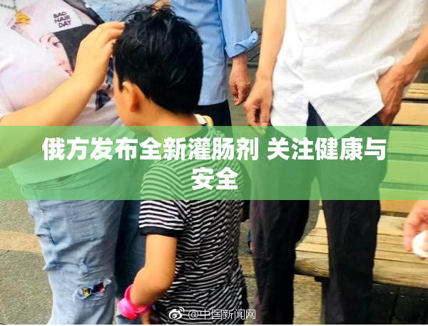 俄方发布全新灌肠剂 关注健康与安全