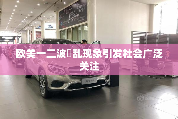 欧美一二波婬乱现象引发社会广泛关注