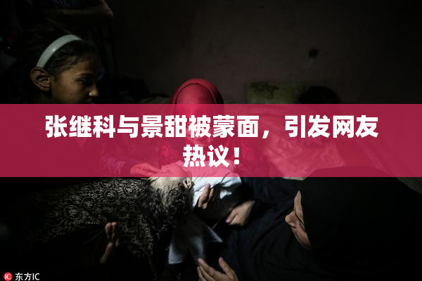 张继科与景甜被蒙面，引发网友热议！