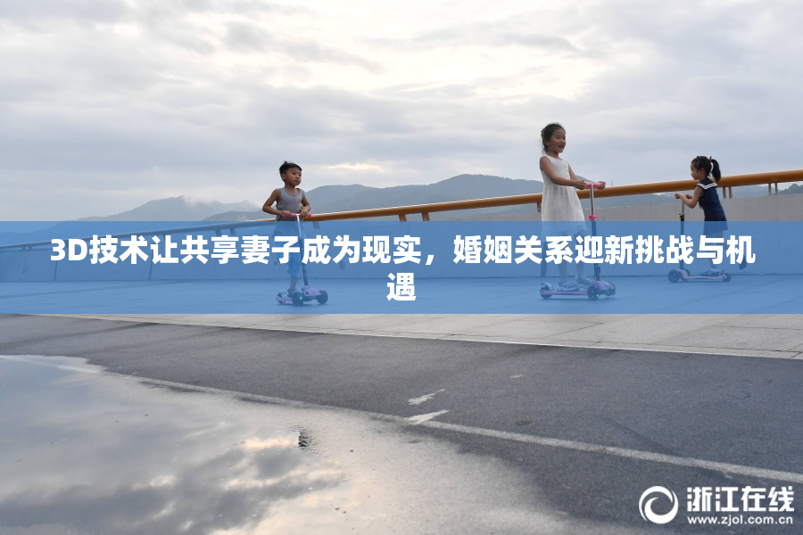 3D技术让共享妻子成为现实，婚姻关系迎新挑战与机遇
