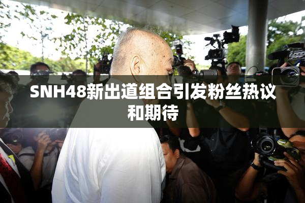 SNH48新出道组合引发粉丝热议和期待