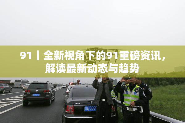 91丨全新视角下的91重磅资讯，解读最新动态与趋势