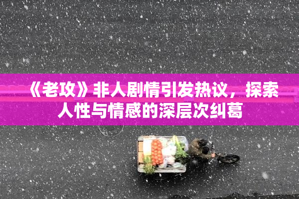 《老攻》非人剧情引发热议，探索人性与情感的深层次纠葛