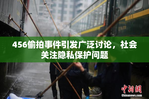 456偷拍事件引发广泛讨论，社会关注隐私保护问题
