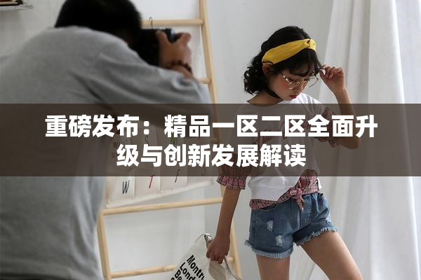 重磅发布：精品一区二区全面升级与创新发展解读