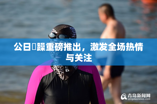 公日鬧躁重磅推出，激发全场热情与关注
