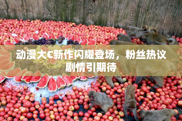 动漫大C新作闪耀登场，粉丝热议剧情引期待