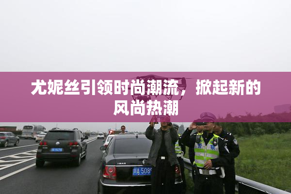 尤妮丝引领时尚潮流，掀起新的风尚热潮