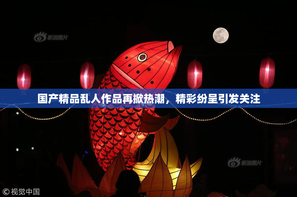 国产精品乱人作品再掀热潮，精彩纷呈引发关注
