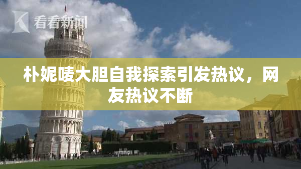 朴妮唛大胆自我探索引发热议，网友热议不断