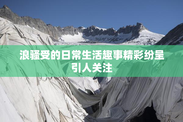 浪骚受的日常生活趣事精彩纷呈引人关注