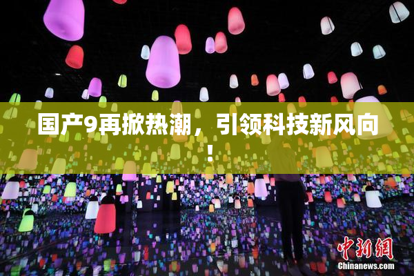 国产9再掀热潮，引领科技新风向！
