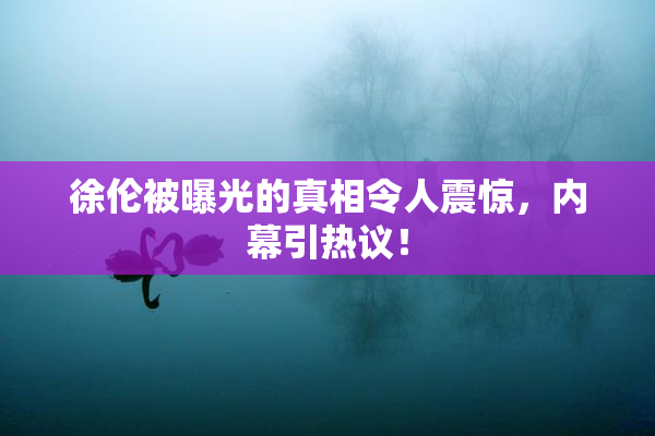 徐伦被曝光的真相令人震惊，内幕引热议！