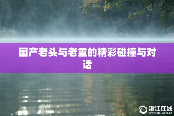 国产老头与老重的精彩碰撞与对话