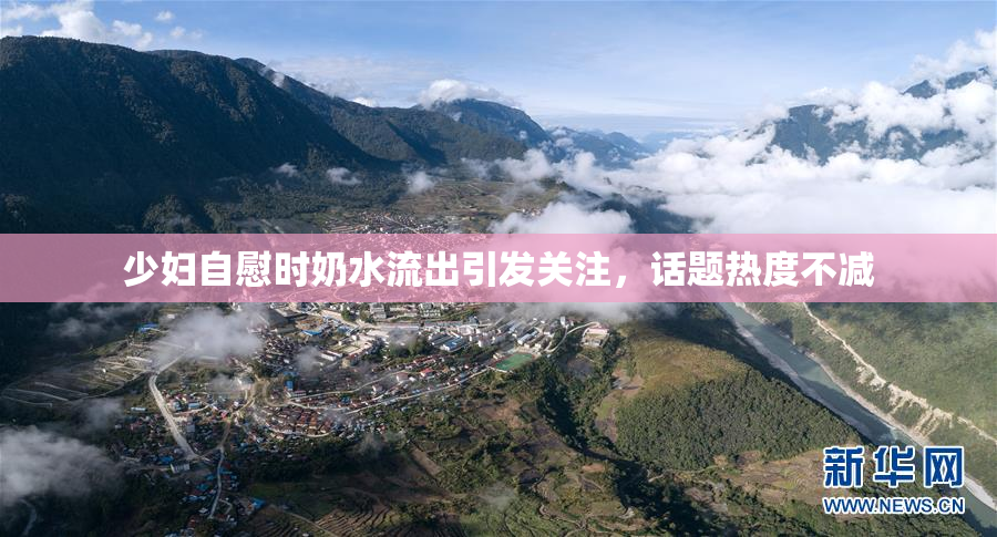 少妇自慰时奶水流出引发关注，话题热度不减