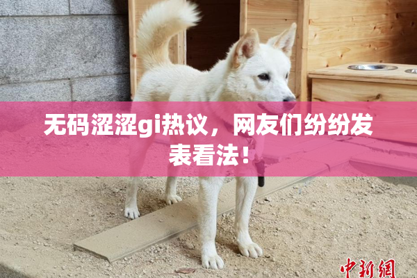 无码涩涩gi热议，网友们纷纷发表看法！