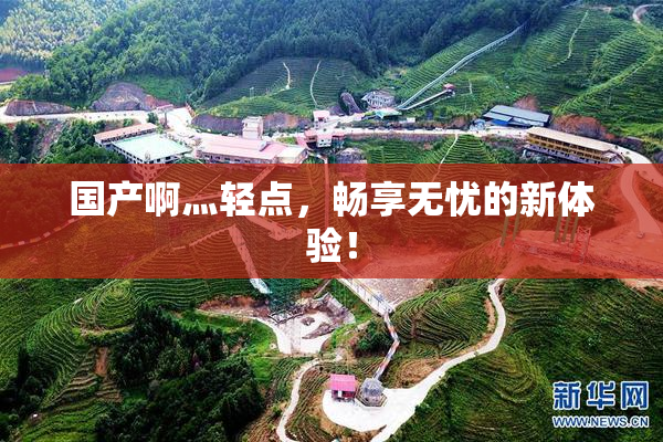国产啊灬轻点，畅享无忧的新体验！