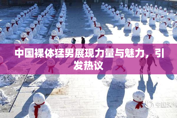 中国裸体猛男展现力量与魅力，引发热议