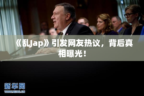 《乱Jap》引发网友热议，背后真相曝光！