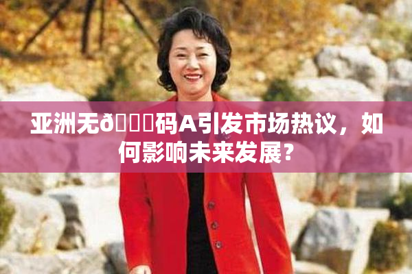 亚洲无🈚码A引发市场热议，如何影响未来发展？