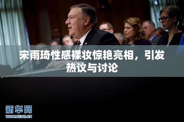 宋雨琦性感裸妆惊艳亮相，引发热议与讨论