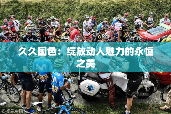 久久国色：绽放动人魅力的永恒之美