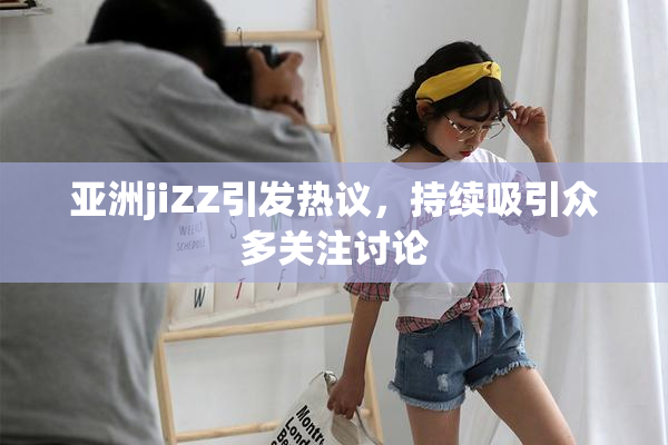 亚洲jiZZ引发热议，持续吸引众多关注讨论