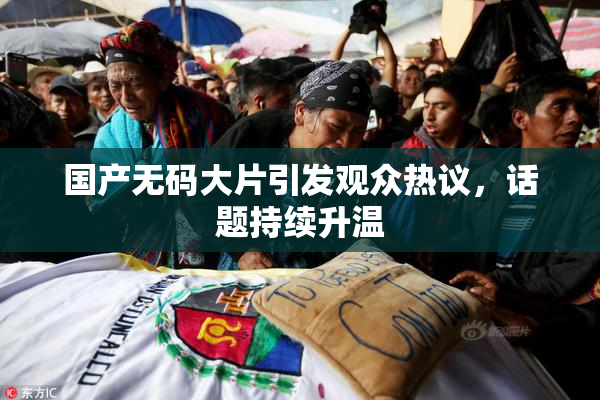 国产无码大片引发观众热议，话题持续升温