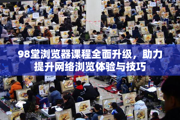 98堂浏览器课程全面升级，助力提升网络浏览体验与技巧