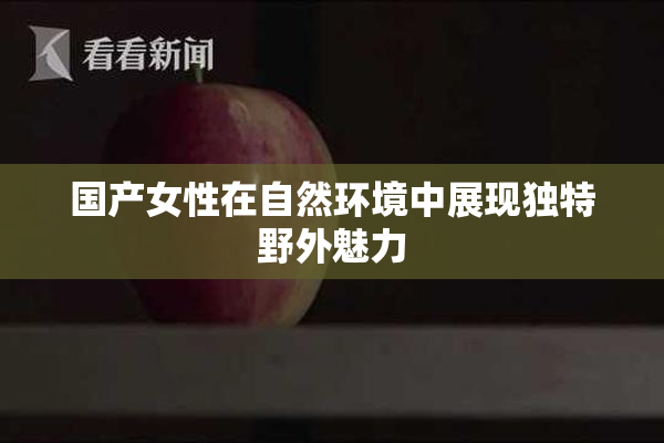 国产女性在自然环境中展现独特野外魅力
