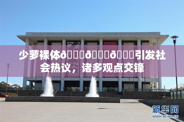 少萝裸体🔞🔞🔞引发社会热议，诸多观点交锋